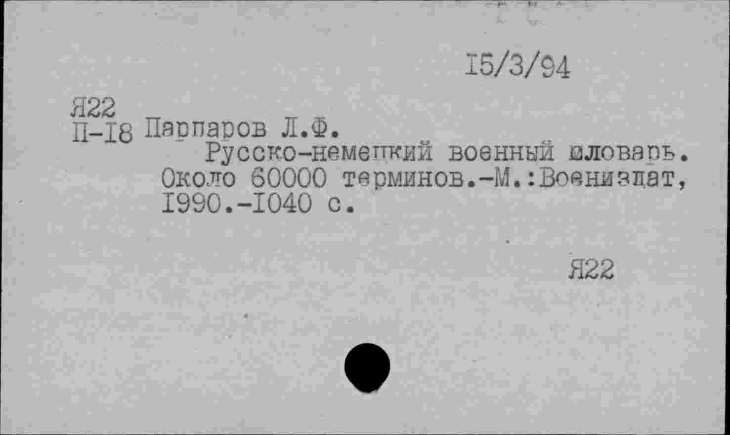 ﻿15/3/94
Я22 „
П-18 Паппасов Л.Ф.
Русско-немепкий военный аловарь. Около 60000 терминов.-М. :Воянизцат, 1990.-1040 с.
Я22